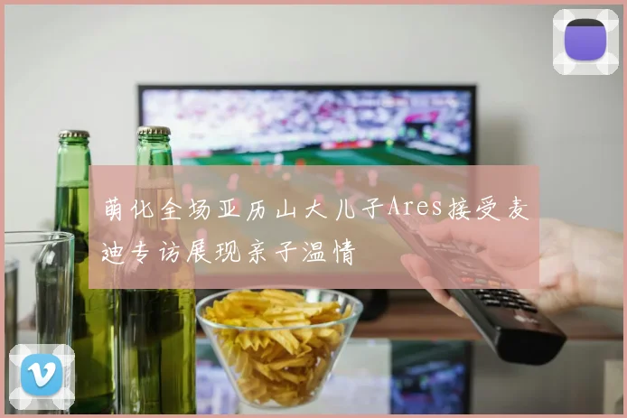 萌化全场亚历山大儿子Ares接受麦迪专访展现亲子温情