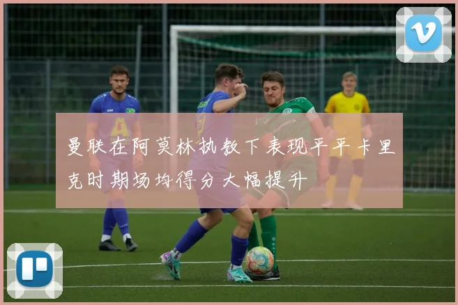 曼联在阿莫林执教下表现平平卡里克时期场均得分大幅提升