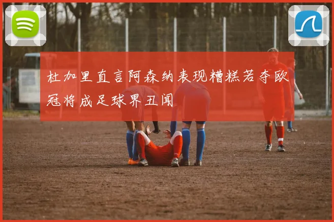 杜加里直言阿森纳表现糟糕若夺欧冠将成足球界丑闻