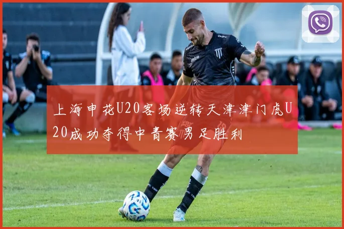 上海申花U20客场逆转天津津门虎U20成功夺得中青赛男足胜利