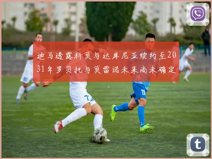 迪马透露科莫与达库尼亚续约至2031年罗贝托与莫雷诺未来尚未确定