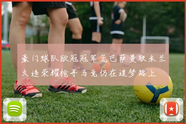 豪门球队欧冠冠军荒巴萨曼联米兰久违荣耀枪手马竞仍在追梦路上