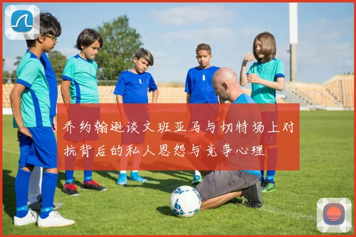 乔约翰逊谈文班亚马与切特场上对抗背后的私人恩怨与竞争心理