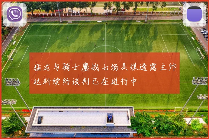 猛龙与骑士鏖战七场美媒透露主帅达科续约谈判已在进行中
