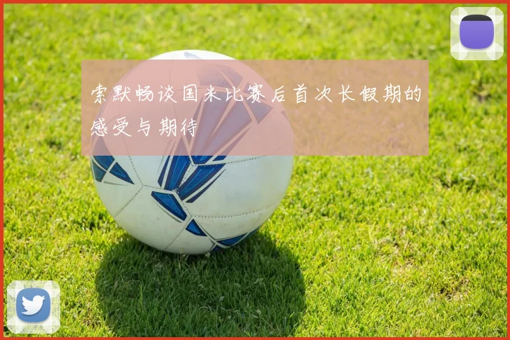 索默畅谈国米比赛后首次长假期的感受与期待