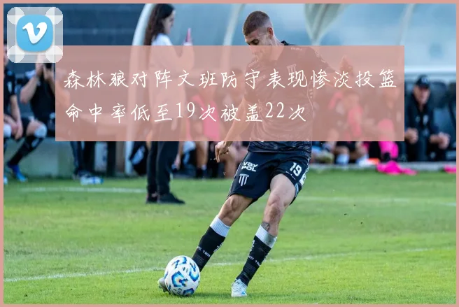 森林狼对阵文班防守表现惨淡投篮命中率低至19次被盖22次