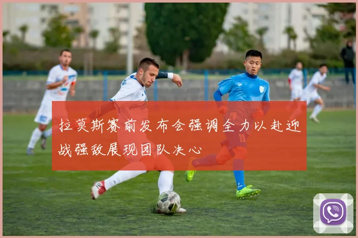 拉莫斯赛前发布会强调全力以赴迎战强敌展现团队决心