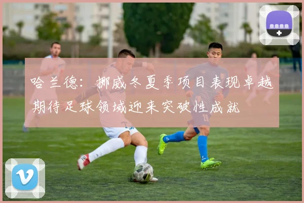 哈兰德：挪威冬夏季项目表现卓越期待足球领域迎来突破性成就