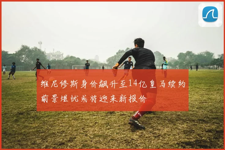 维尼修斯身价飙升至14亿皇马续约前景堪忧或将迎来新报价