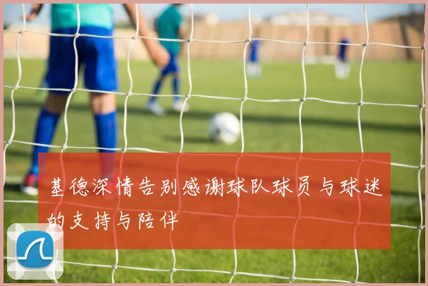 基德深情告别感谢球队球员与球迷的支持与陪伴